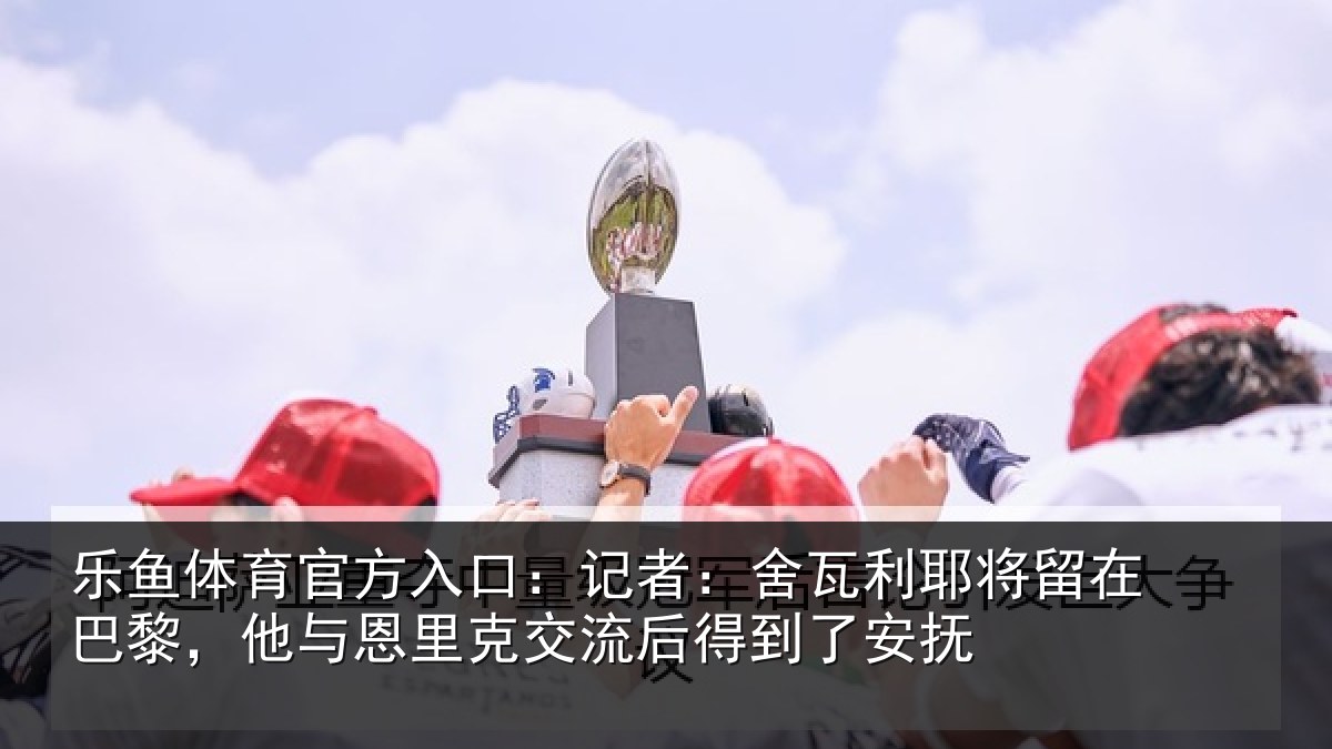 乐鱼体育官方入口:记者:舍瓦相关情况与恩相关情况安抚