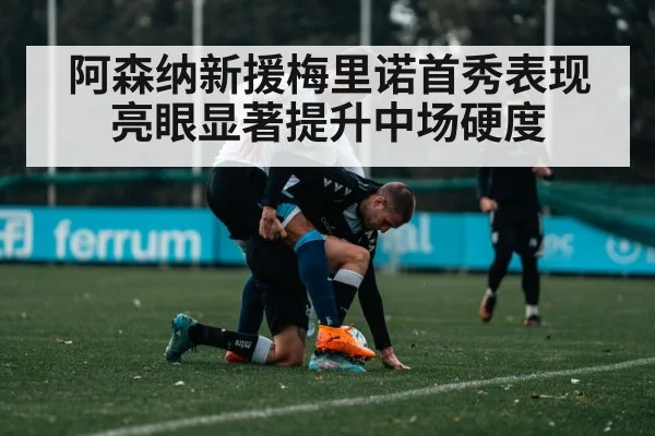 阿森纳新援梅里诺首秀表现亮眼显著提升中场硬度