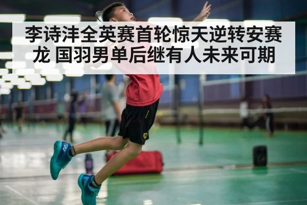 李诗沣全英赛首轮惊天逆转安赛龙 国羽男单后继有人未来可期